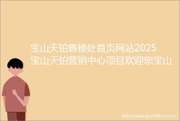 宝山天铂售楼处首页网站2025宝山天铂营销中心项目欢迎您宝山天铂售楼处电话地址备案价楼盘详情