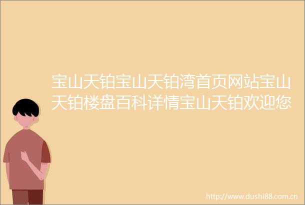 宝山天铂宝山天铂湾首页网站宝山天铂楼盘百科详情宝山天铂欢迎您首页网站宝山天铂售楼处欢迎您宝山天铂楼盘详情售楼处电话