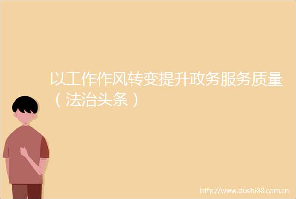以工作作风转变提升政务服务质量（法治头条）