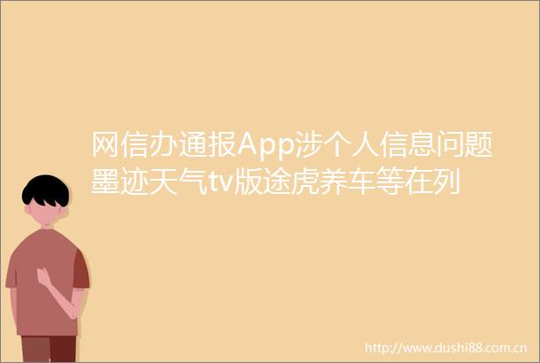 网信办通报App涉个人信息问题墨迹天气tv版途虎养车等在列