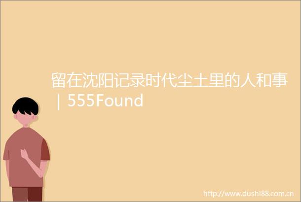 留在沈阳记录时代尘土里的人和事｜555Found