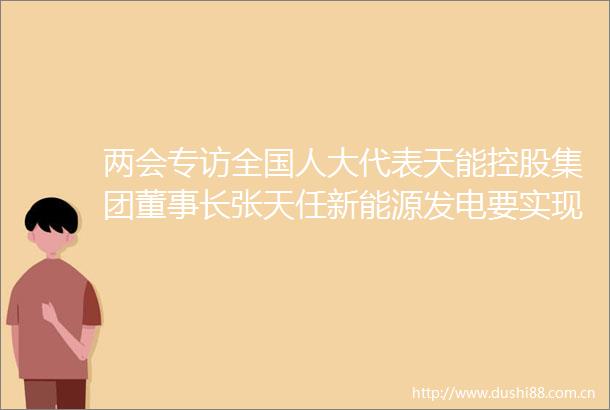 两会专访全国人大代表天能控股集团董事长张天任新能源发电要实现发出来送出去用得好