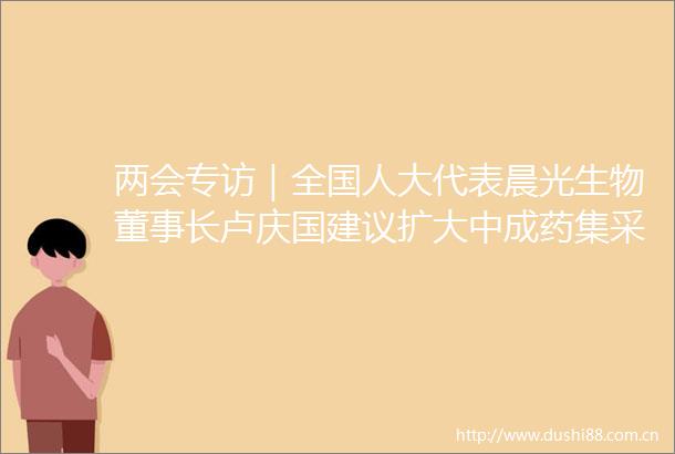 两会专访｜全国人大代表晨光生物董事长卢庆国建议扩大中成药集采范围优化集采规则