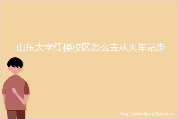 山东大学红楼校区怎么去从火车站走