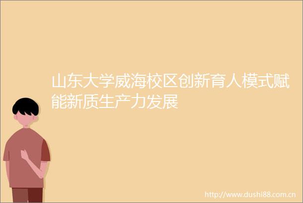 山东大学威海校区创新育人模式赋能新质生产力发展
