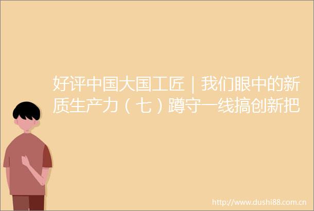 好评大国工匠｜我们眼中的新质生产力（七）蹲守一线搞创新把新质生产力的根基筑得更牢