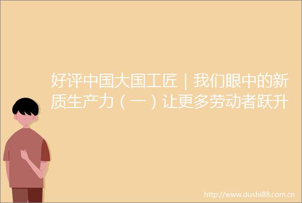 好评大国工匠｜我们眼中的新质生产力（一）让更多劳动者跃升为发展新质生产力的主力军