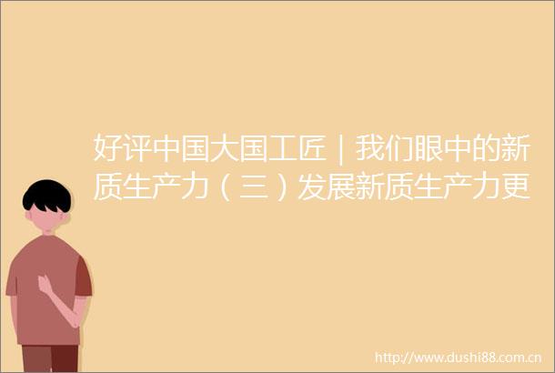 好评大国工匠｜我们眼中的新质生产力（三）发展新质生产力更好满足美好生活需要