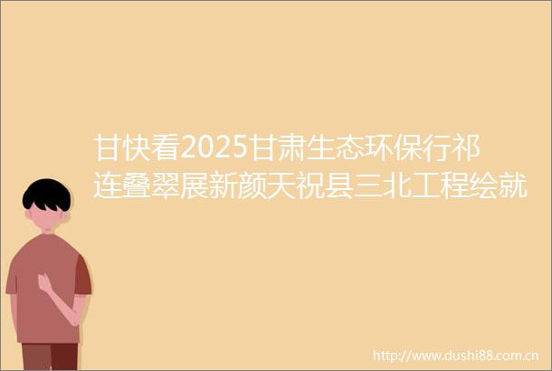 甘快看2025甘肃生态环保行祁连叠翠展新颜天祝县三北工程绘就生态富民双赢画卷