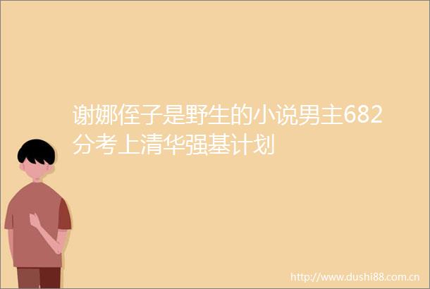 谢娜侄子是野生的小说男主682分考上清华强基计划