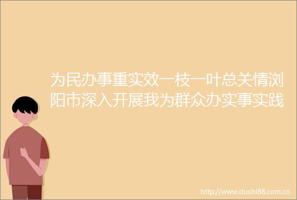 为民办事重实效一枝一叶总关情浏阳市深入开展我为群众办实事实践活动纪实