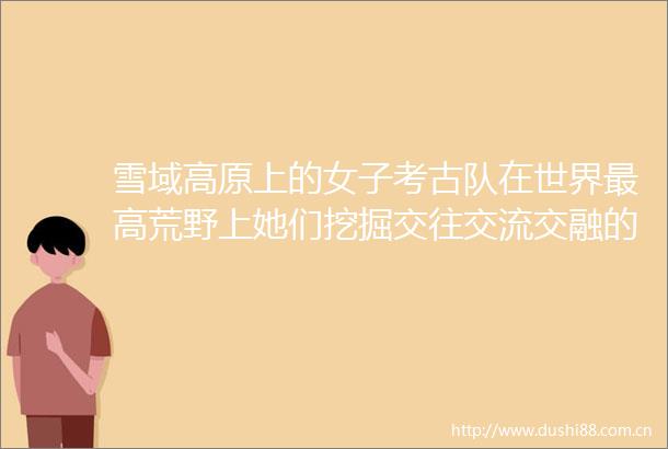 雪域高原上的女子考古队在世界最高荒野上她们挖掘交往交流交融的密码追寻万里同风的历史印记