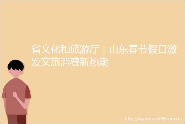 省文化和旅游厅｜山东春节假日激发文旅消费新热潮