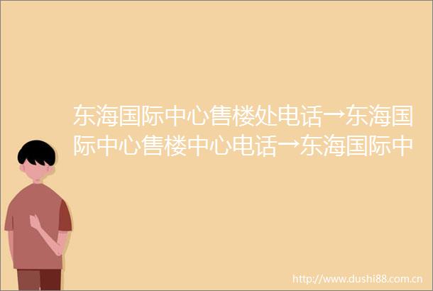 东海国际中心售楼处电话→东海国际中心售楼中心电话→东海国际中心楼盘百科→首页网站→楼盘百科→首页网站→24小时热线电话