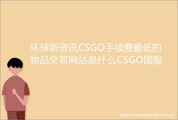 环球新资讯CSGO手续费最低的物品交易网站是什么CSGO国服改名方法教程介绍