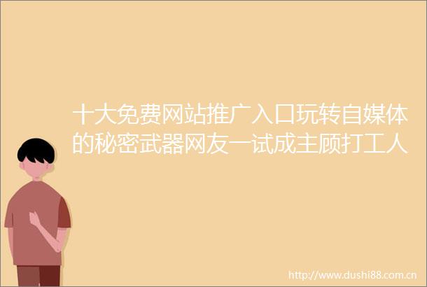 十大免费网站推广入口玩转自媒体的秘密武器网友一试成主顾打工人也能火