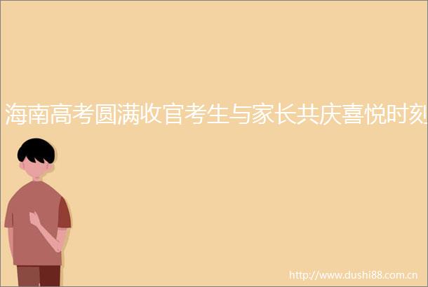 海南高考圆满收官考生与家长共庆喜悦时刻