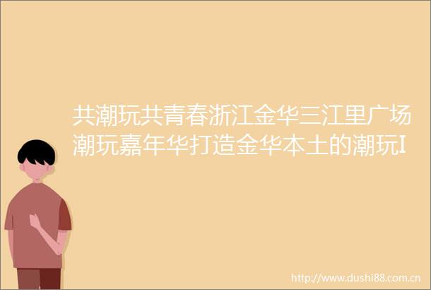 共潮玩共青春浙江金华三江里广场潮玩嘉年华打造金华本土的潮玩IP