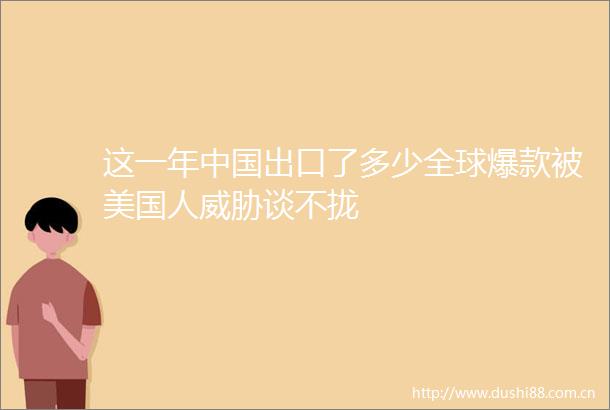 这一年出口了多少全球爆款被美国人威胁谈不拢
