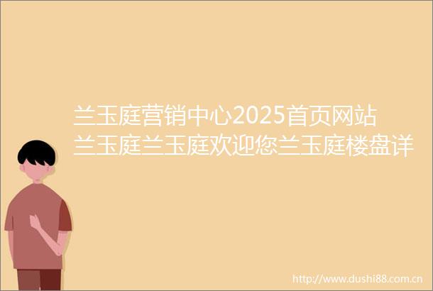 兰玉庭营销中心2025首页网站兰玉庭兰玉庭欢迎您兰玉庭楼盘详情价格户型营销中心电话配套营销中心地址