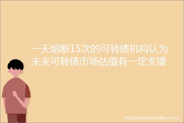 一天熔断15次的可转债机构认为未来可转债市场估值有一定支撑