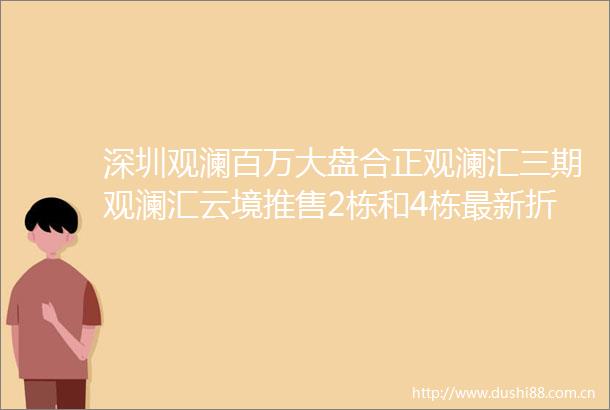 深圳观澜百万大盘合正观澜汇三期观澜汇云境推售2栋和4栋最新折扣来了