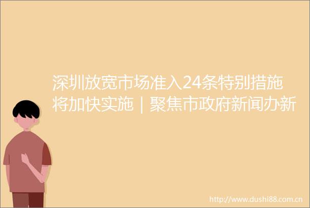 深圳放宽市场准入24条特别措施将加快实施｜聚焦市新闻办新闻发布会