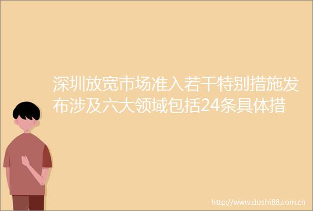 深圳放宽市场准入若干特别措施发布涉及六大领域包括24条具体措施并提出若干配套政策