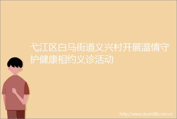弋江区白马街道义兴村开展温情守护健康相约义诊活动