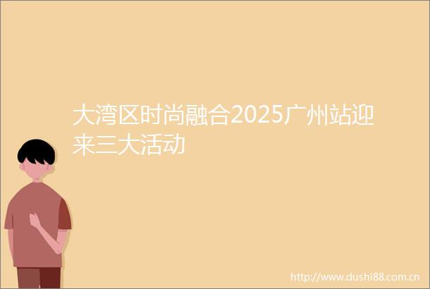 大湾区时尚融合2025广州站迎来三大活动