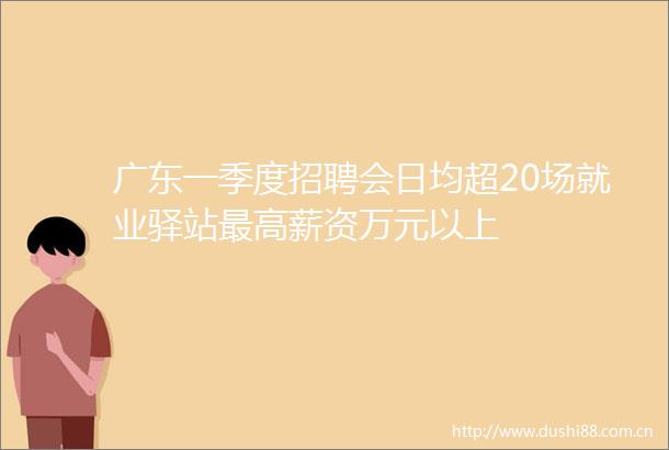 广东一季度招聘会日均超20场就业驿站最高薪资万元以上