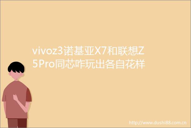 vivoz3诺基亚X7和联想Z5Pro同芯咋玩出各自花样