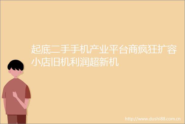 起底二手手机产业平台商疯狂扩容小店旧机利润超新机