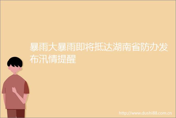 暴雨大暴雨即将抵达湖南省防办发布汛情提醒