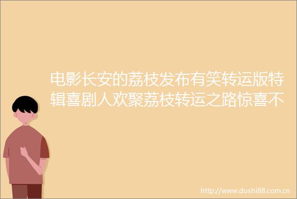 电影长安的荔枝发布有笑转运版特辑喜剧人欢聚荔枝转运之路惊喜不断