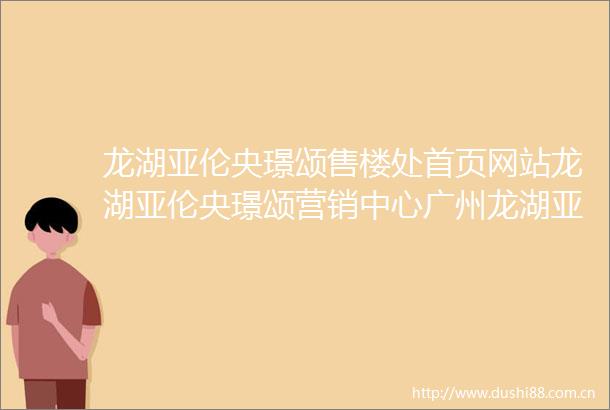 龙湖亚伦央璟颂售楼处首页网站龙湖亚伦央璟颂营销中心广州龙湖亚伦央璟颂欢迎您价格户型详情售楼处