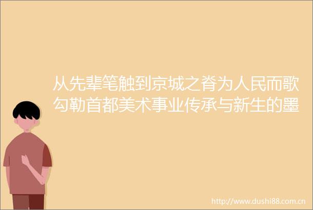 从先辈笔触到京城之脊为而歌勾勒首都美术事业传承与新生的墨韵星河