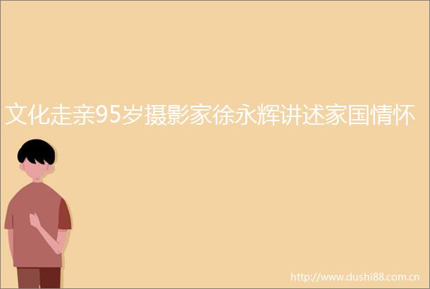 文化走亲95岁摄影家徐永辉讲述家国情怀