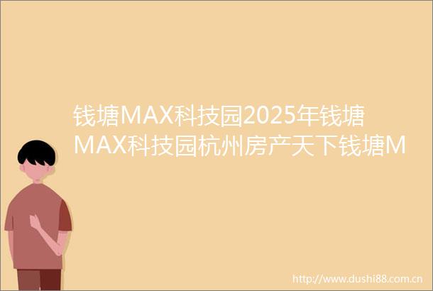 钱塘MAX科技园2025年钱塘MAX科技园杭州房产天下钱塘MAX科技园首页网站楼盘详情钱塘MAX科技园一房一价信息