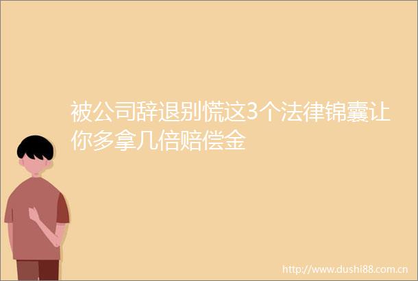 被公司辞退别慌这3个锦囊让你多拿几倍赔偿金
