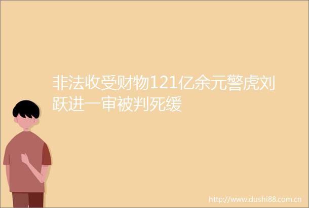 收受财物121亿余元警虎刘跃进一审被判死缓