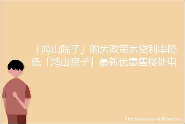 「鸿山院子」购房政策房贷利率降低「鸿山院子」最新优惠售楼处电话