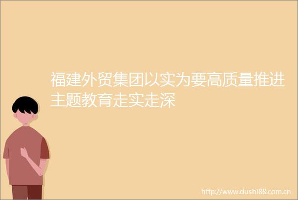 福建外贸集团以实为要高质量推进主题教育走实走深