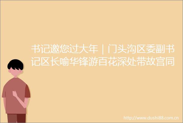 书记邀您过大年｜门头沟区委副书记区长喻华锋游百花深处带故宫同款琉璃屋脊兽回家