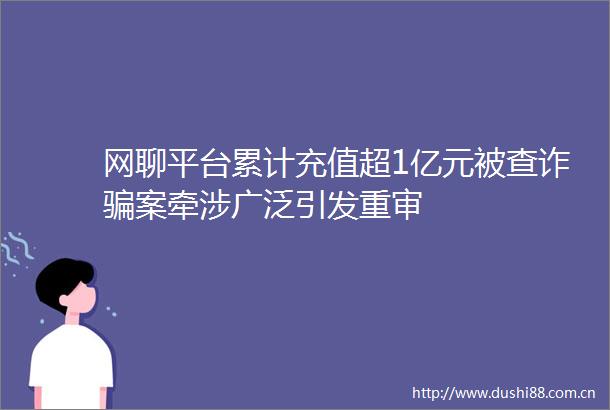 网聊平台累计充值超1亿元被查诈案牵涉广泛引发重审
