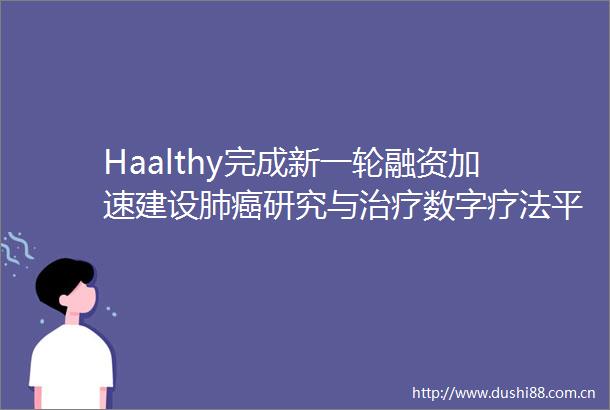 Haalthy完成新一轮融资加速建设肺癌研究与治疗数字疗法平台