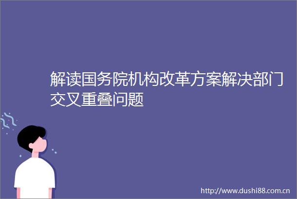 解读国务院机构改革方案解决部门交叉重叠问题