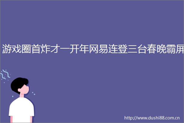 游戏圈首炸才一开年网易连登三台春晚霸屏