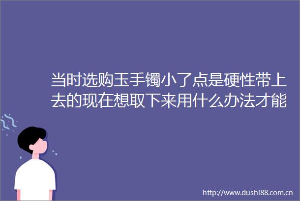 当时选购玉手镯小了点是硬性带上去的现在想取下来用什么办法才能