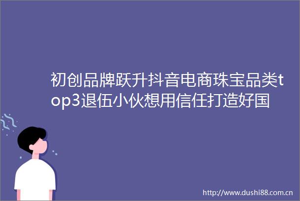 初创品牌跃升抖音电商珠宝品类top3退伍小伙想用信任打造好国货